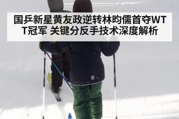国乒新星黄友政逆转林昀儒首夺WTT冠军 关键分反手技术深度解析